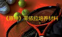 《原神》莱依拉培养材料获取方法